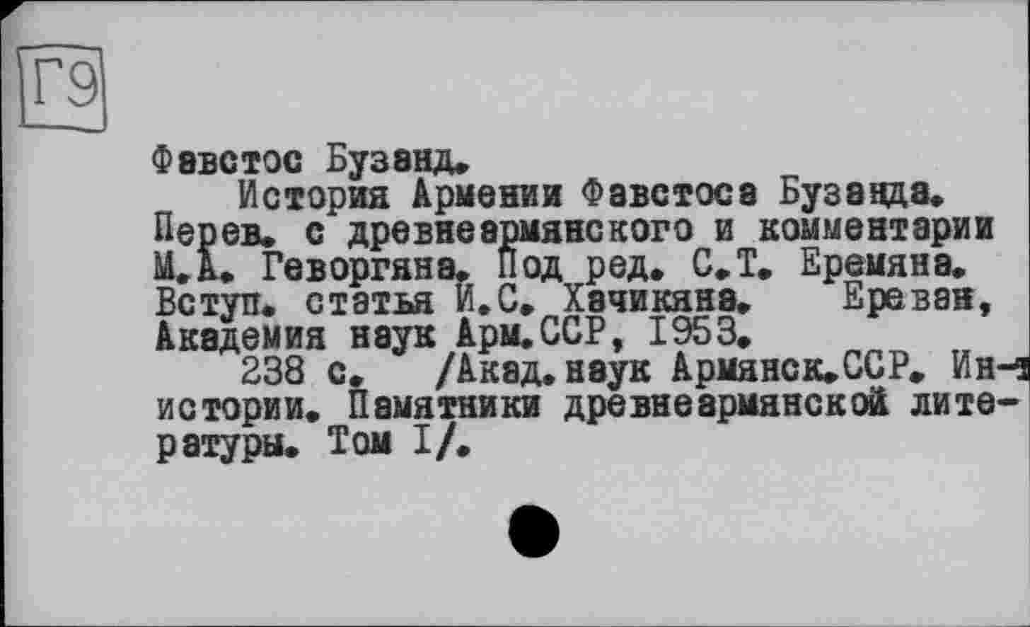 ﻿о
Фавстос Бузэнд.
История Армении Фавстоса Буза ада.
Пер ев. с древнеармянекого и комментарии МД. Геворгяна, под ред. С.Т. Еремяна. Вступ, статья И.С» Хэчикяна. Ереван, Академия наук Арм.ССР, 1953.
238 с. /Акад, наук Армянск»ССР» Ин-1 истории. Памятники древнеармянской литературы. Том I/.